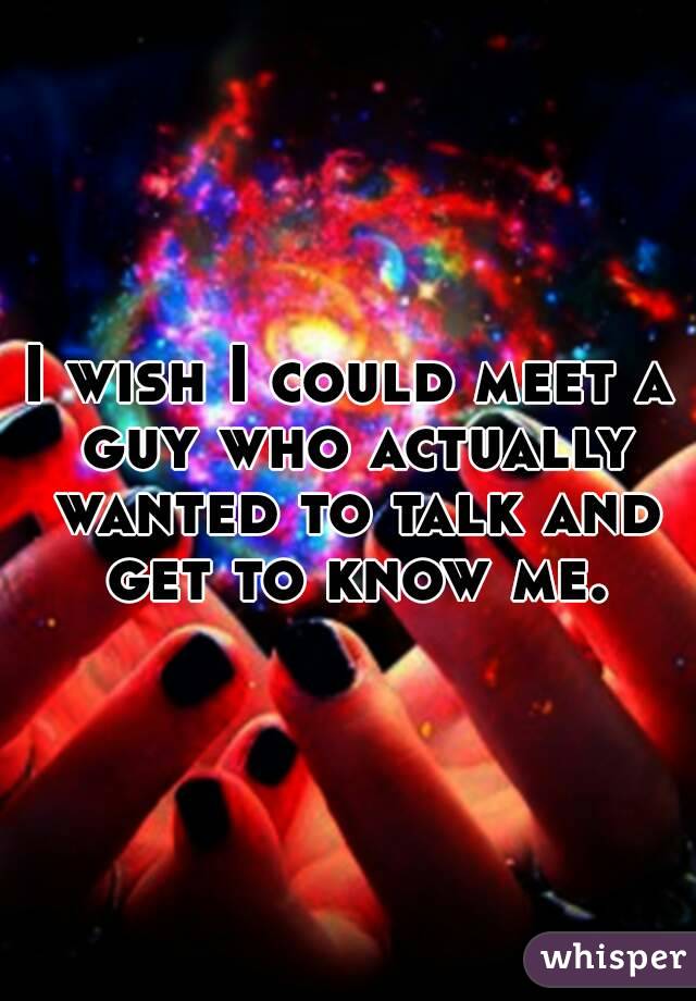 I wish I could meet a guy who actually wanted to talk and get to know me.