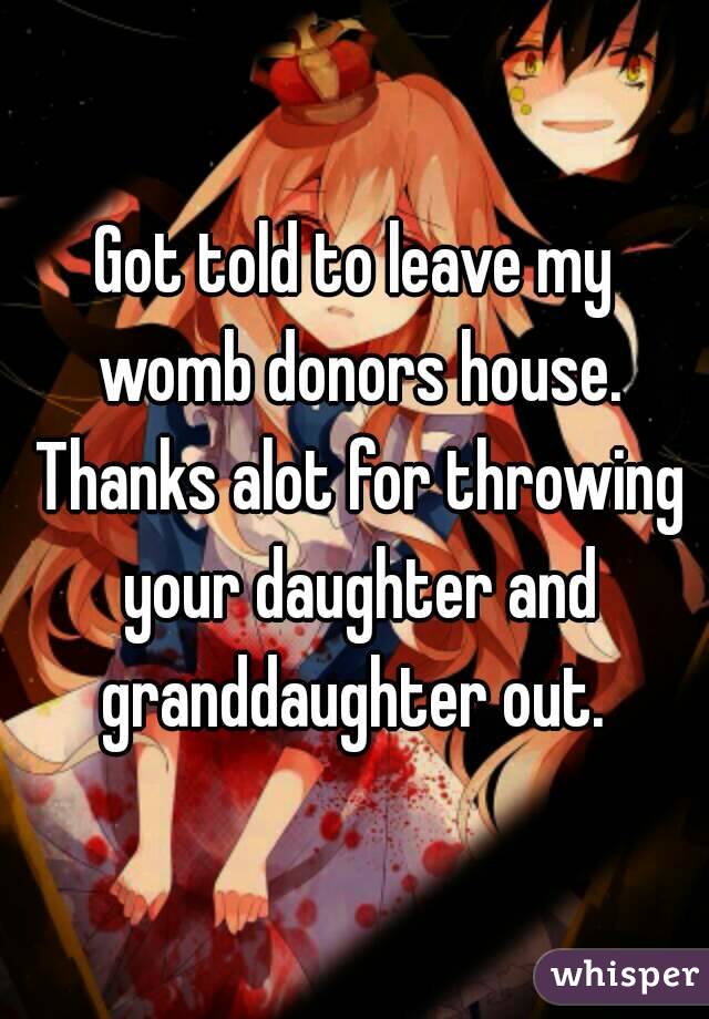 Got told to leave my womb donors house. Thanks alot for throwing your daughter and granddaughter out. 