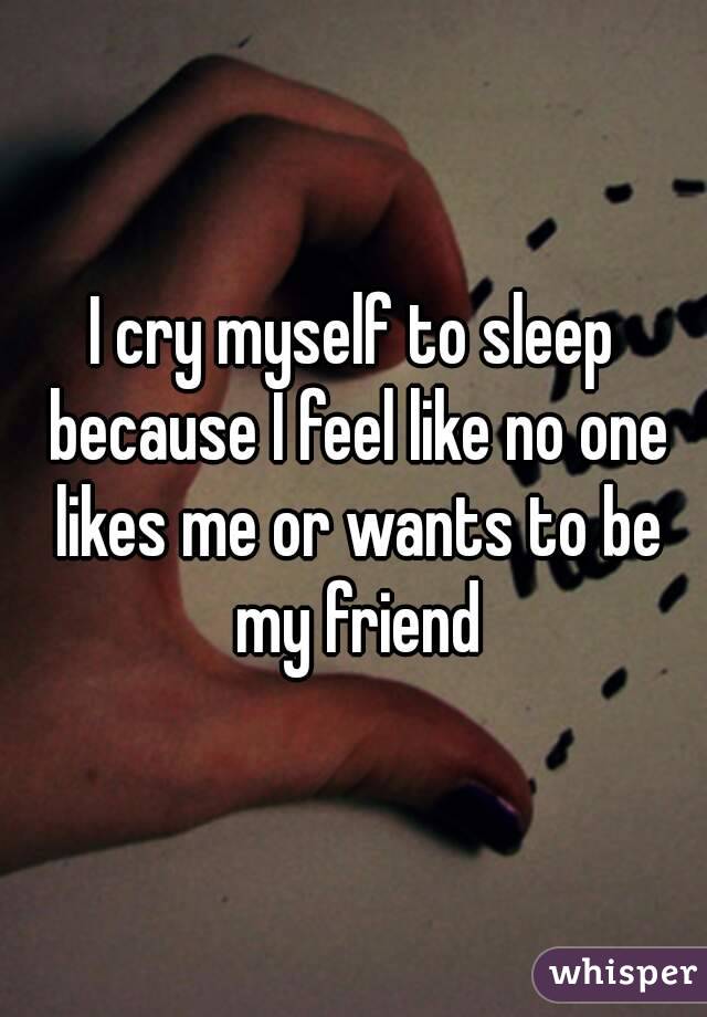 I cry myself to sleep because I feel like no one likes me or wants to be my friend