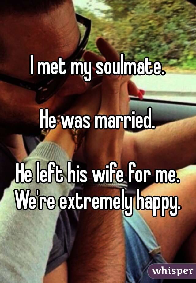 I met my soulmate.

He was married.

He left his wife for me.
We're extremely happy.