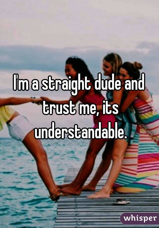 I'm a straight dude and trust me, its understandable.