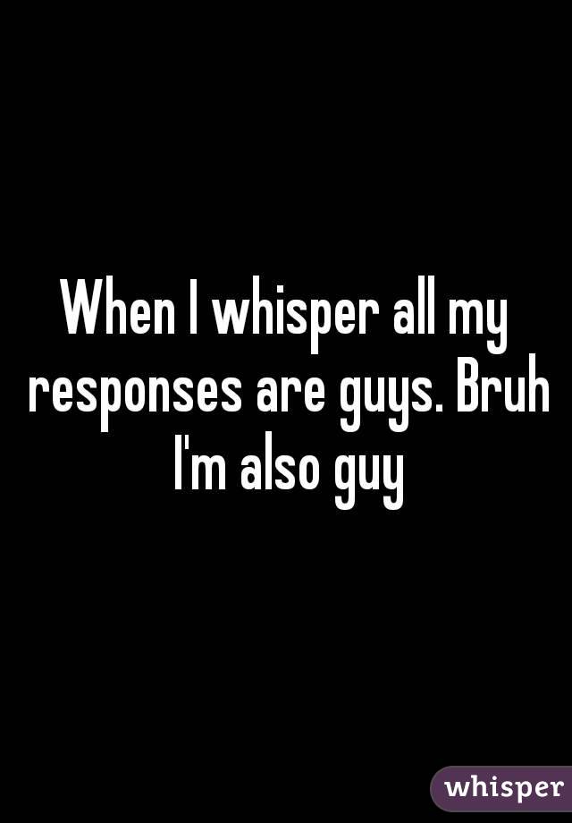 When I whisper all my responses are guys. Bruh I'm also guy