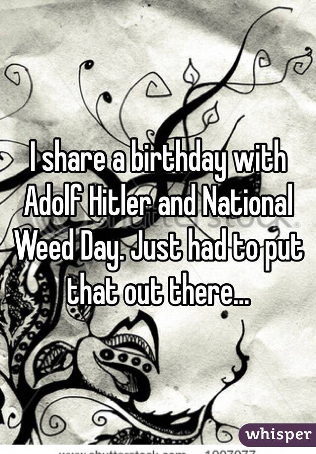 I share a birthday with Adolf Hitler and National Weed Day. Just had to put that out there...