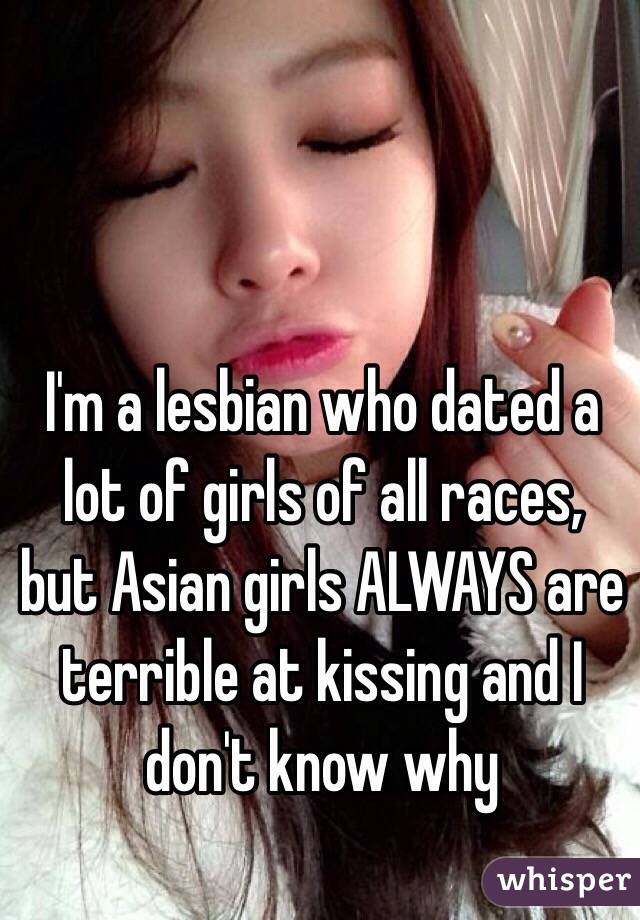 I'm a lesbian who dated a lot of girls of all races, but Asian girls ALWAYS are terrible at kissing and I don't know why