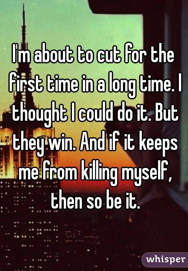 I'm about to cut for the first time in a long time. I thought I could do it. But they win. And if it keeps me from killing myself, then so be it.