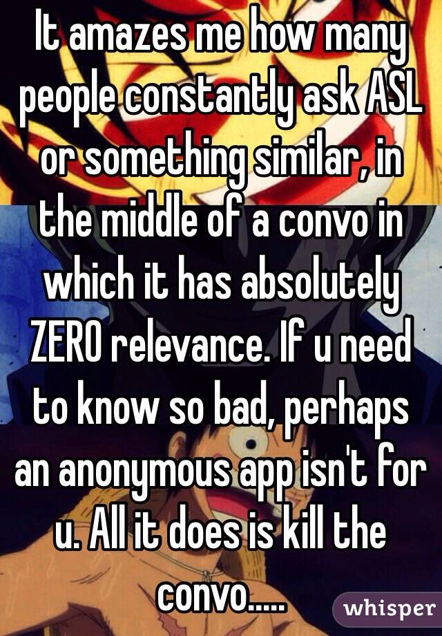 It amazes me how many people constantly ask ASL or something similar, in the middle of a convo in which it has absolutely ZERO relevance. If u need to know so bad, perhaps an anonymous app isn't for u. All it does is kill the convo.....