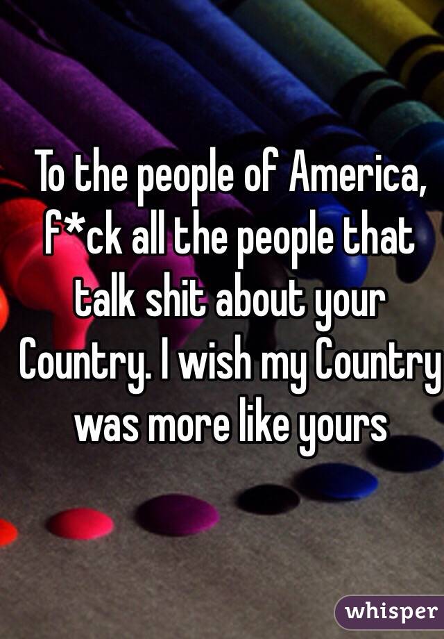 To the people of America,  f*ck all the people that talk shit about your Country. I wish my Country was more like yours 