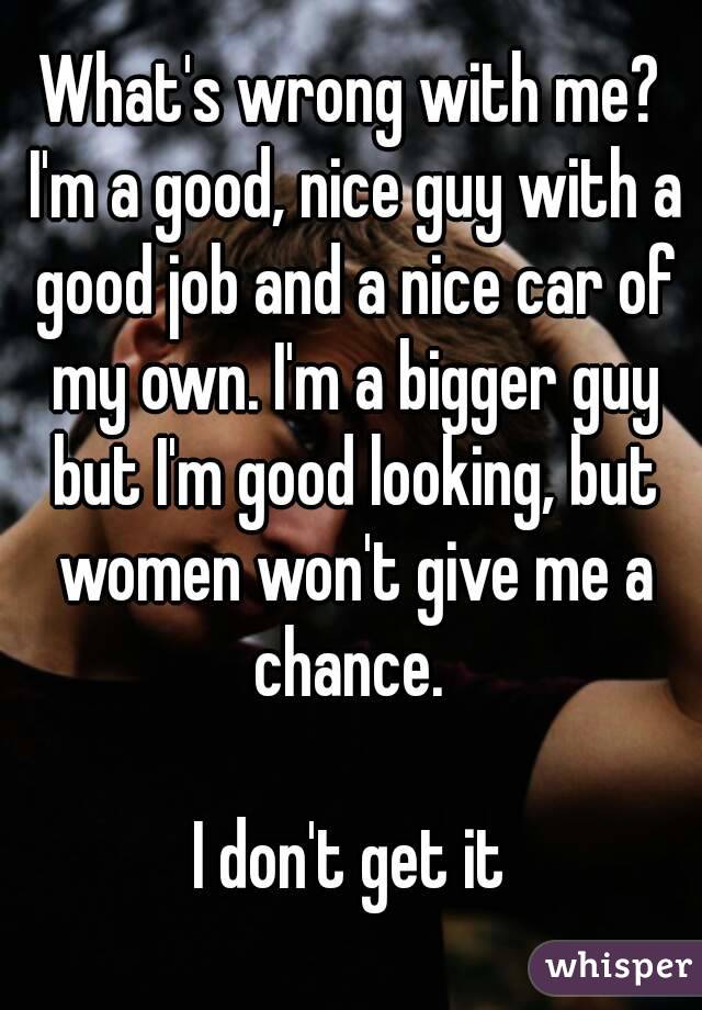 What's wrong with me? I'm a good, nice guy with a good job and a nice car of my own. I'm a bigger guy but I'm good looking, but women won't give me a chance. 

I don't get it