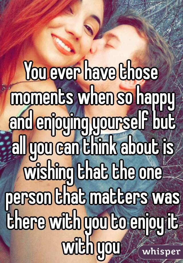 You ever have those moments when so happy and enjoying yourself but all you can think about is wishing that the one person that matters was there with you to enjoy it with you 