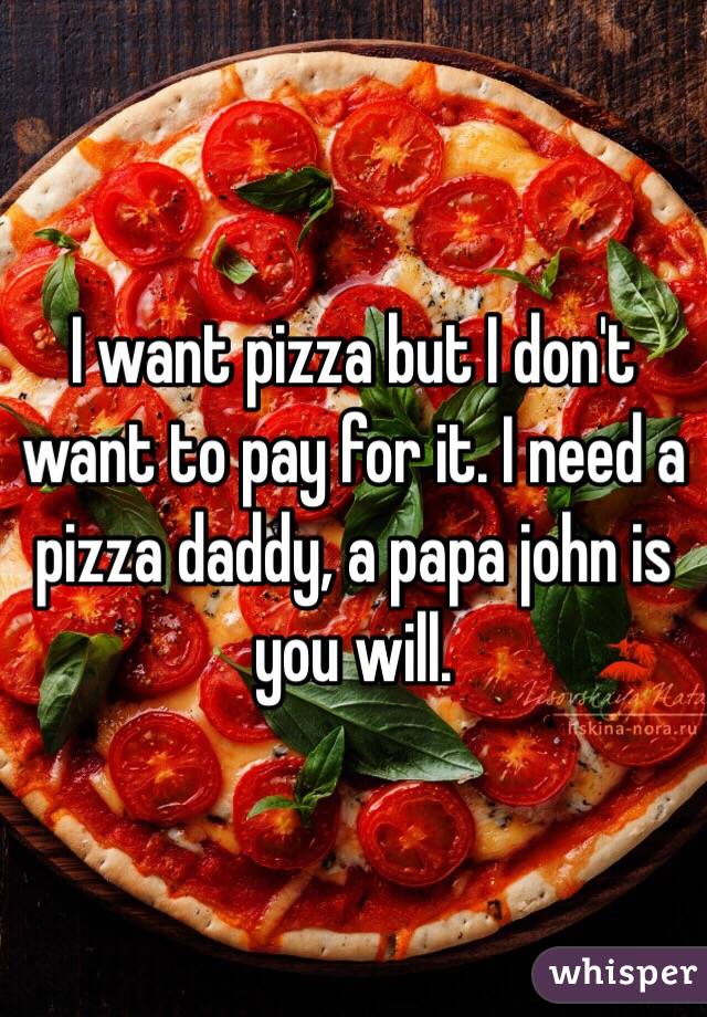 I want pizza but I don't want to pay for it. I need a pizza daddy, a papa john is you will.