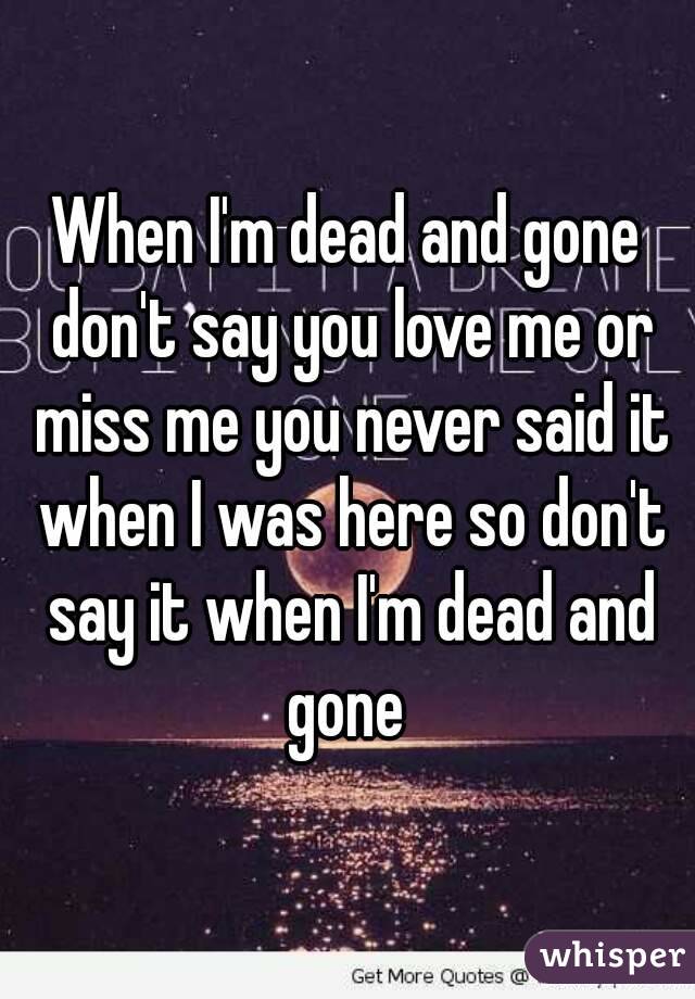 When I'm dead and gone don't say you love me or miss me you never said it when I was here so don't say it when I'm dead and gone 