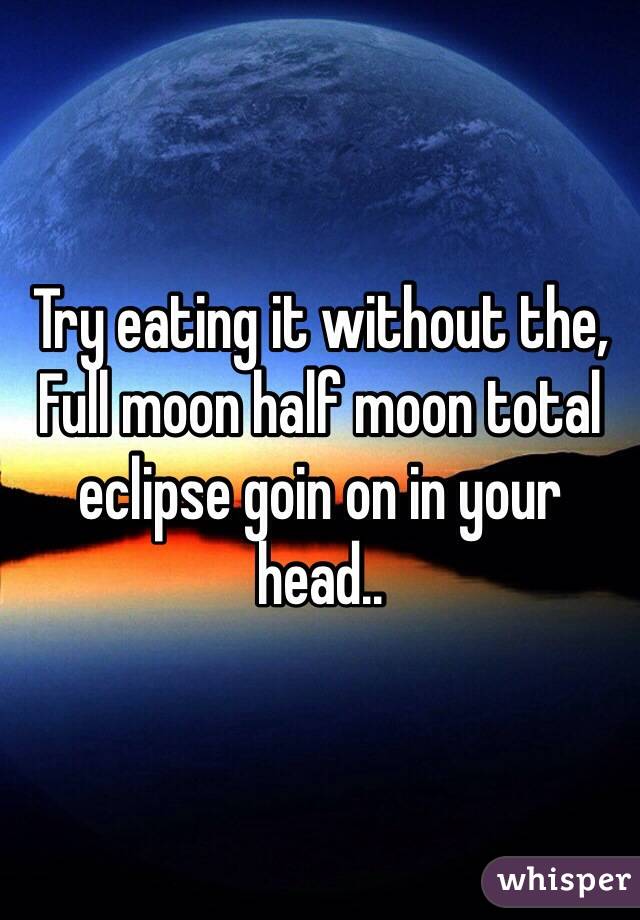 Try eating it without the, 
Full moon half moon total eclipse goin on in your head..  