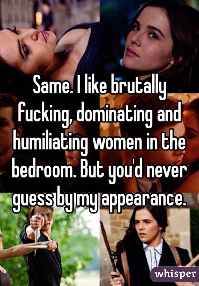 Same. I like brutally fucking, dominating and humiliating women in the bedroom. But you'd never guess by my appearance.