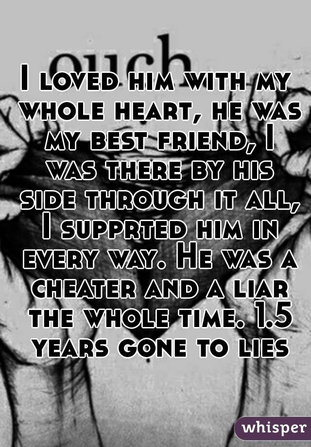 I loved him with my whole heart, he was my best friend, I was there by his side through it all, I supprted him in every way. He was a cheater and a liar the whole time. 1.5 years gone to lies