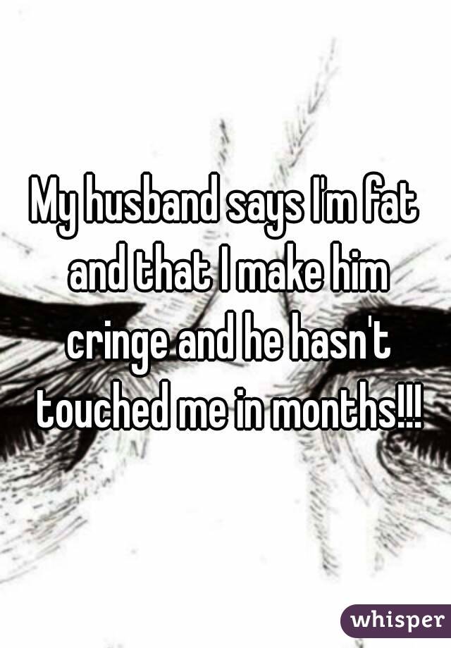 My husband says I'm fat and that I make him cringe and he hasn't touched me in months!!!