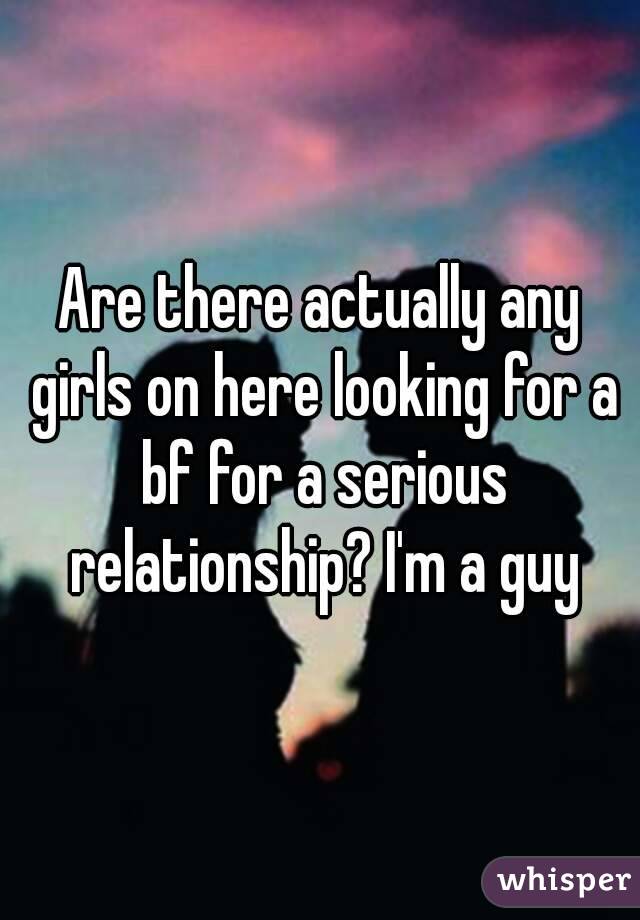 Are there actually any girls on here looking for a bf for a serious relationship? I'm a guy