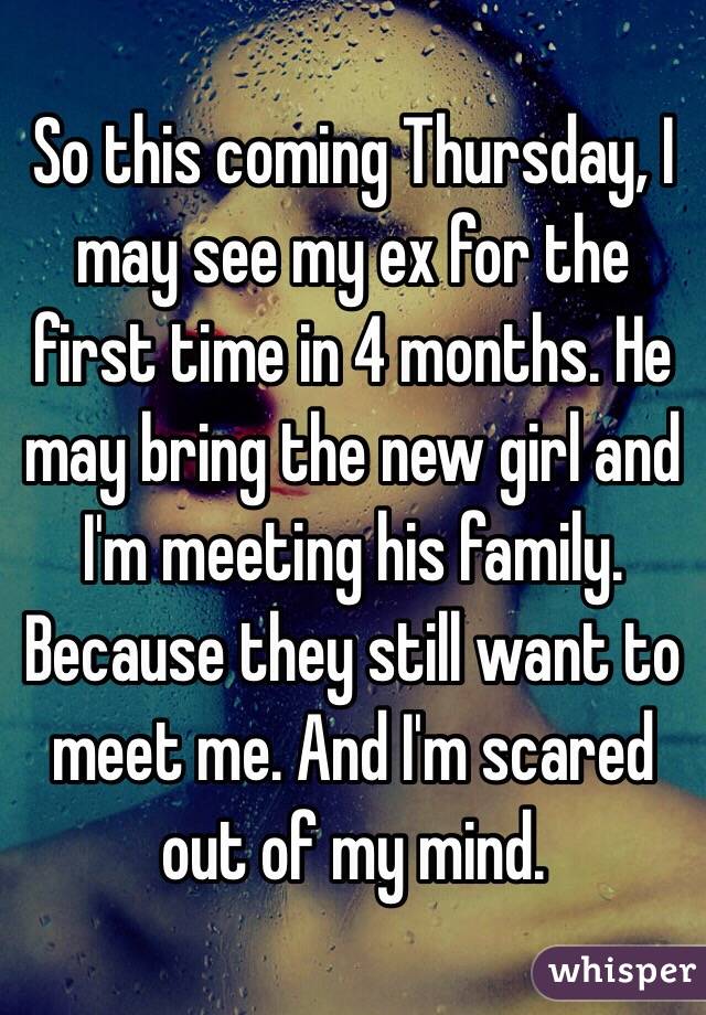 So this coming Thursday, I may see my ex for the first time in 4 months. He may bring the new girl and I'm meeting his family. Because they still want to meet me. And I'm scared out of my mind. 