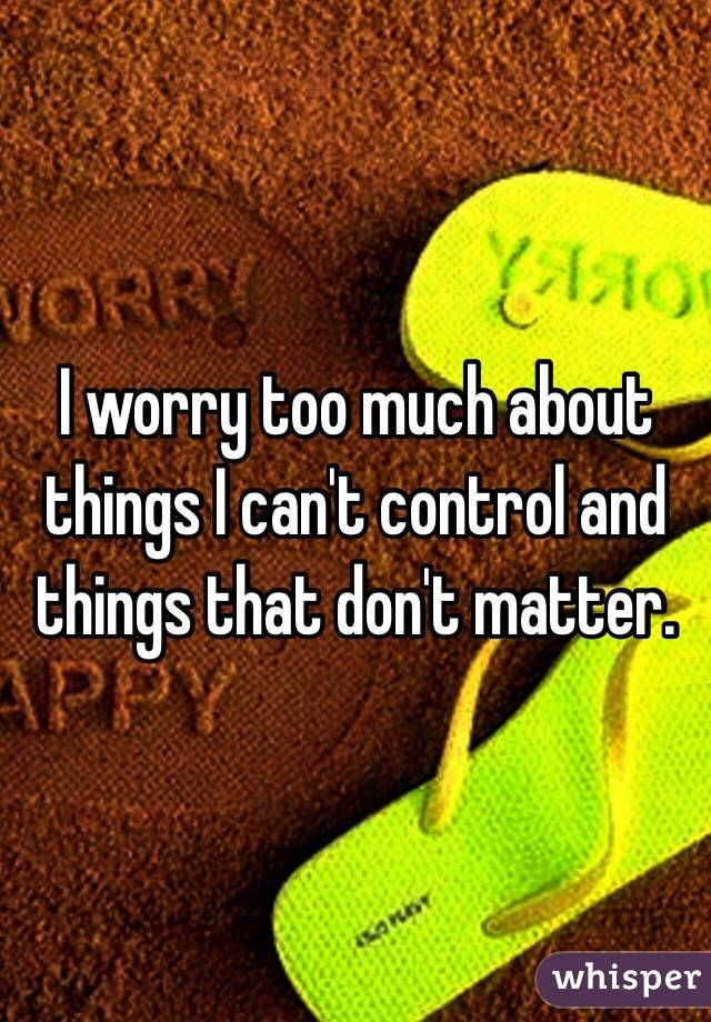 I worry too much about things I can't control and things that don't matter. 