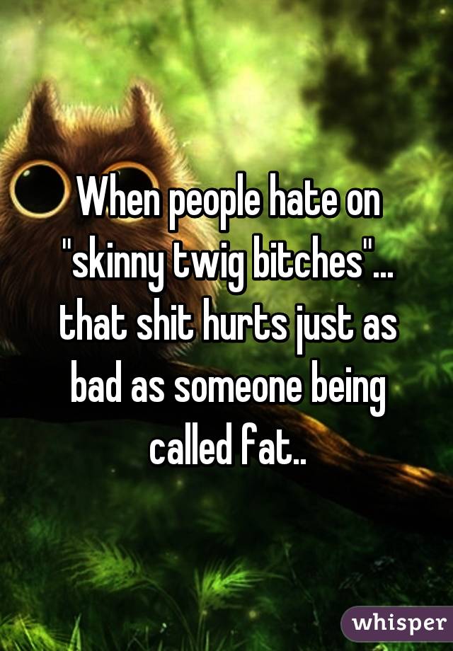 When people hate on "skinny twig bitches"... that shit hurts just as bad as someone being called fat..