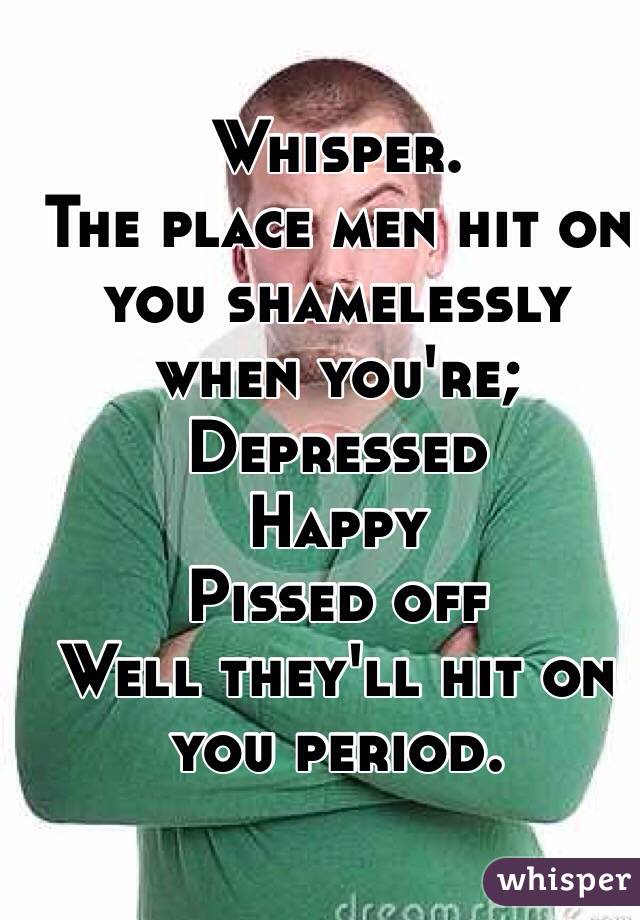 Whisper.
The place men hit on you shamelessly when you're; 
Depressed
Happy 
Pissed off 
Well they'll hit on you period.
