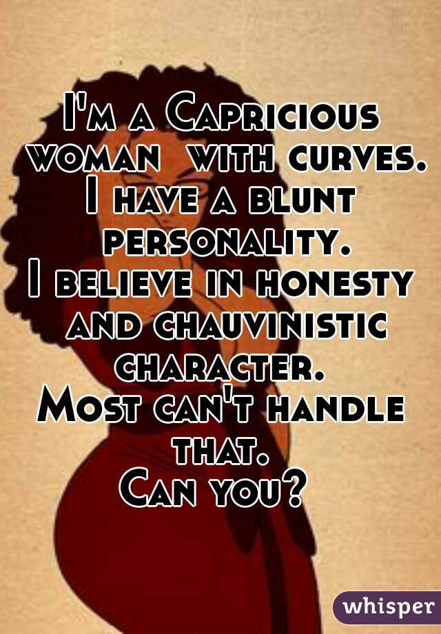 I'm a Capricious woman  with curves.
I have a blunt personality.
I believe in honesty and chauvinistic character. 
Most can't handle that. 
Can you? 