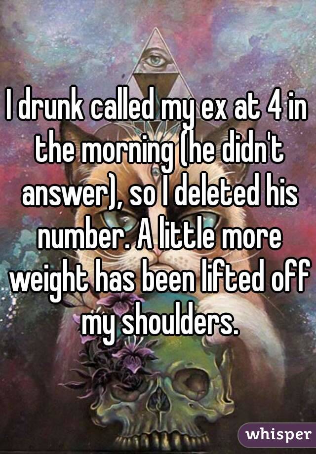 I drunk called my ex at 4 in the morning (he didn't answer), so I deleted his number. A little more weight has been lifted off my shoulders.