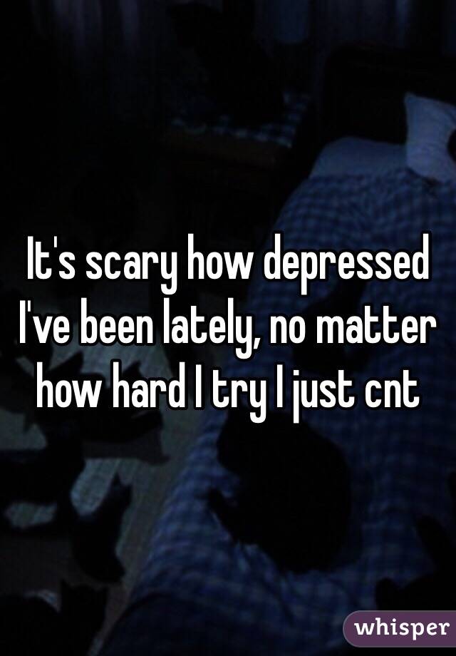 It's scary how depressed I've been lately, no matter how hard I try I just cnt 