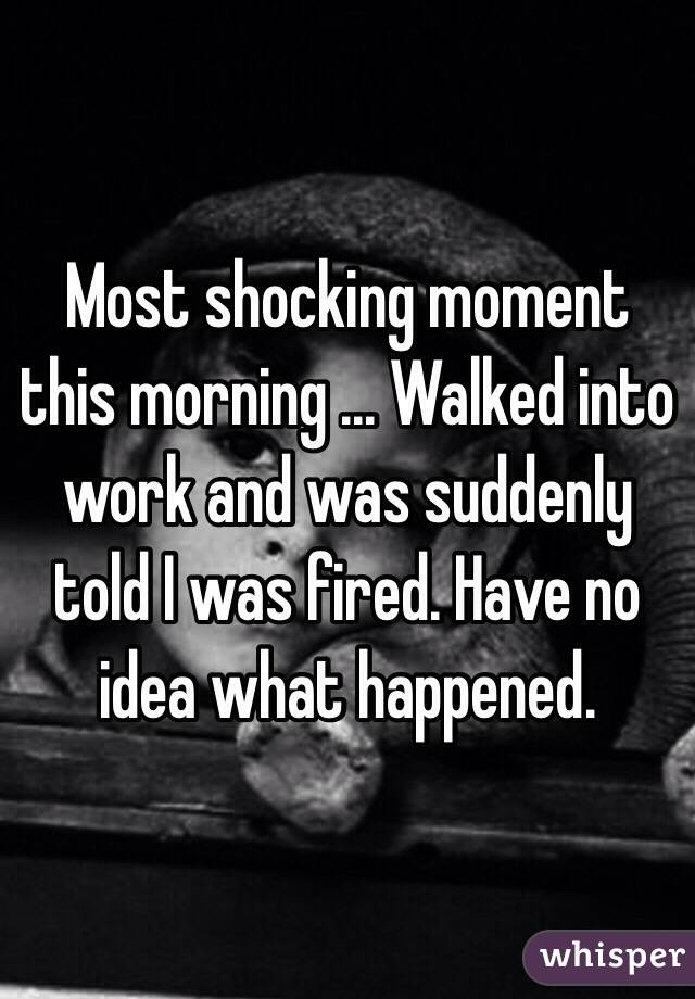 Most shocking moment this morning ... Walked into work and was suddenly told I was fired. Have no idea what happened.