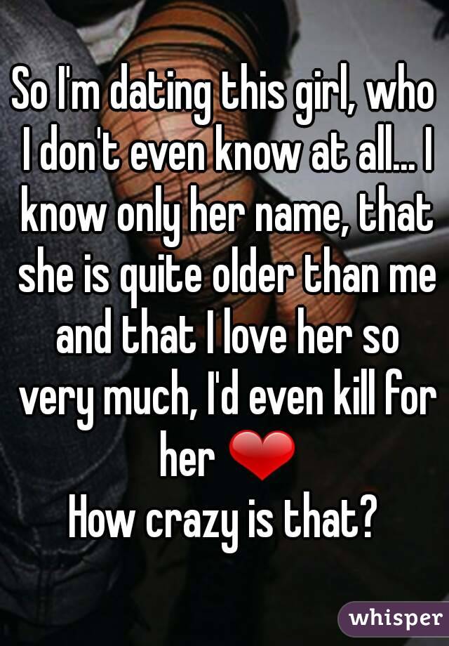 So I'm dating this girl, who I don't even know at all... I know only her name, that she is quite older than me and that I love her so very much, I'd even kill for her ❤
How crazy is that?