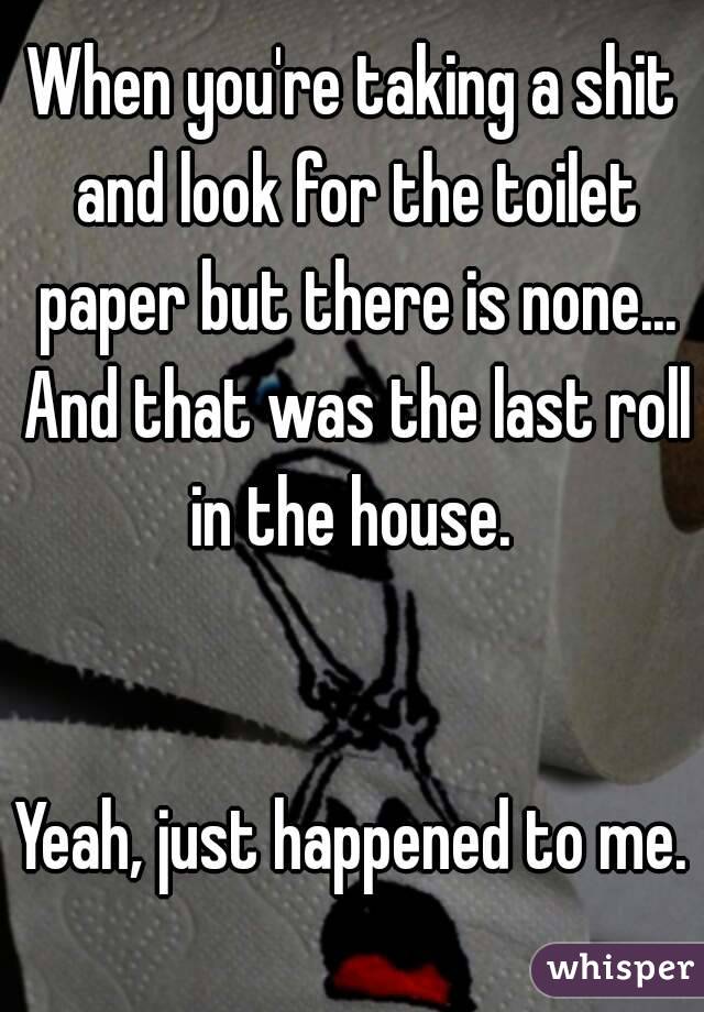 When you're taking a shit and look for the toilet paper but there is none... And that was the last roll in the house. 


Yeah, just happened to me. 