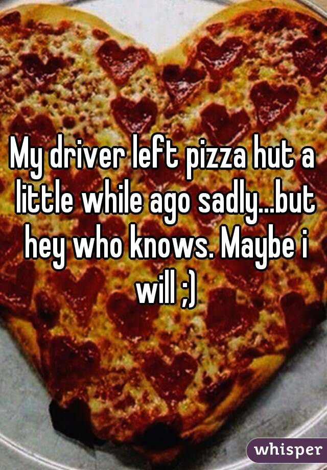 My driver left pizza hut a little while ago sadly...but hey who knows. Maybe i will ;)