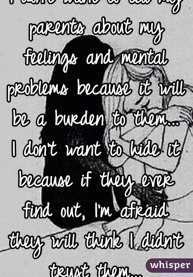 I don't want to tell my parents about my feelings and mental problems because it will be a burden to them...
I don't want to hide it because if they ever find out, I'm afraid they will think I didn't trust them...