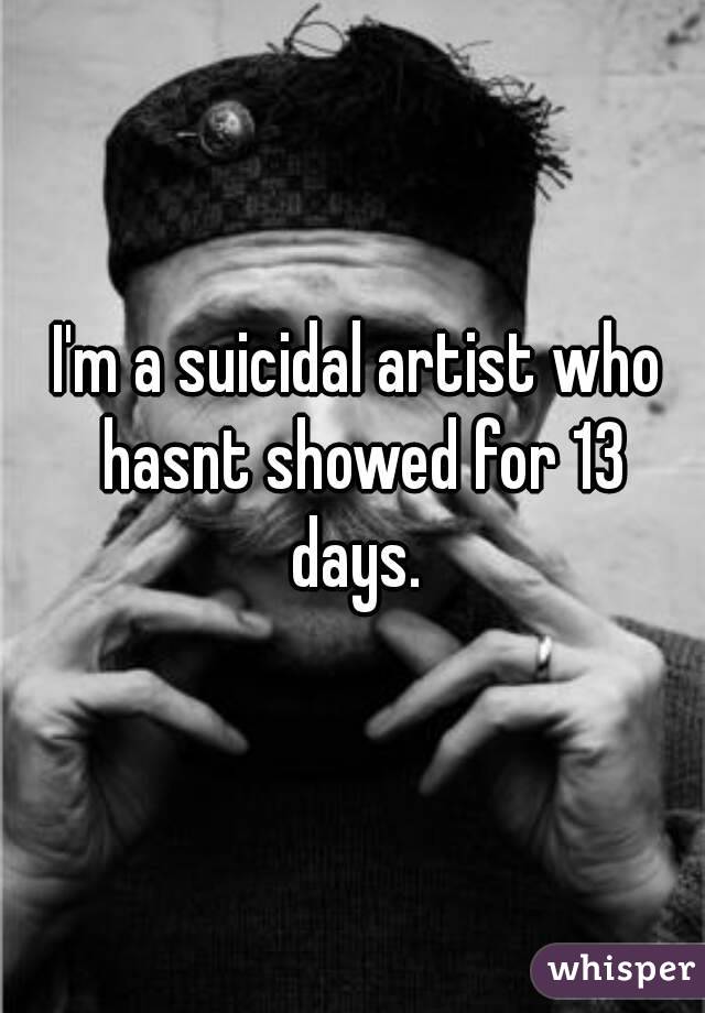 I'm a suicidal artist who hasnt showed for 13 days. 