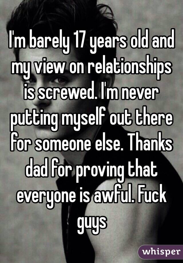 I'm barely 17 years old and my view on relationships is screwed. I'm never putting myself out there for someone else. Thanks dad for proving that everyone is awful. Fuck guys 