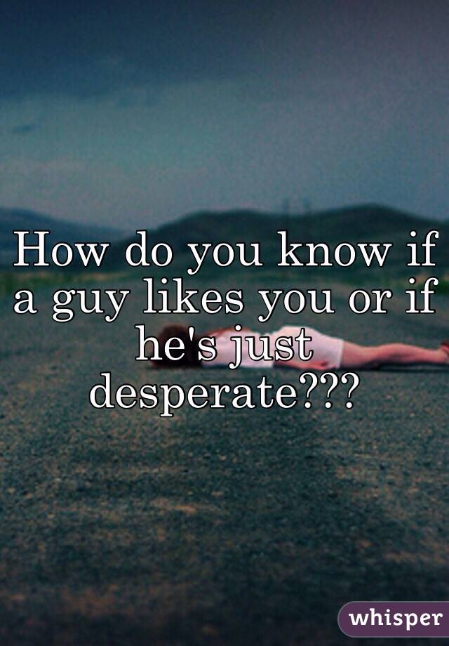 How do you know if a guy likes you or if he's just desperate???