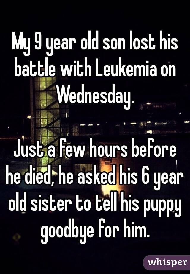 My 9 year old son lost his battle with Leukemia on Wednesday.

Just a few hours before he died, he asked his 6 year old sister to tell his puppy goodbye for him.