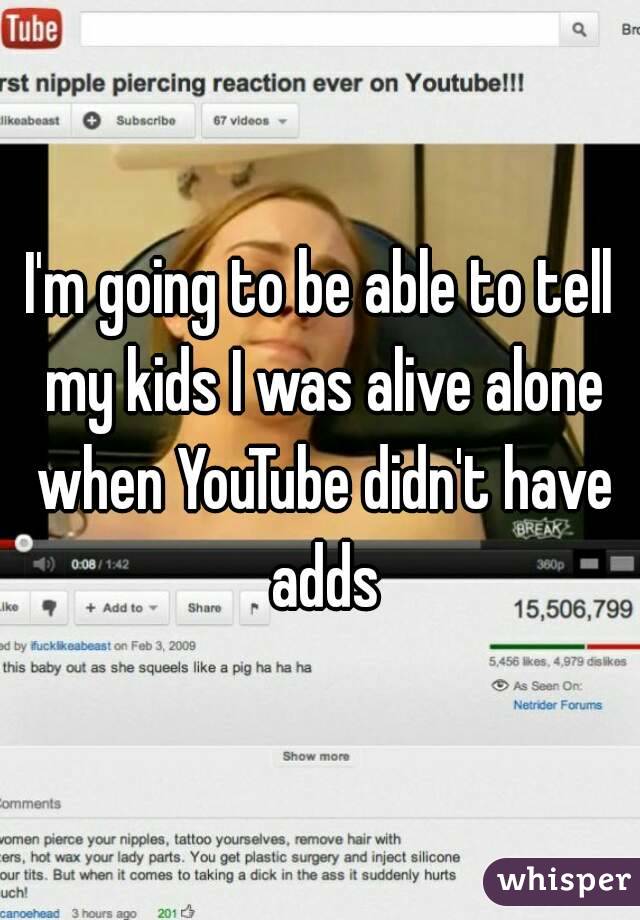 I'm going to be able to tell my kids I was alive alone when YouTube didn't have adds