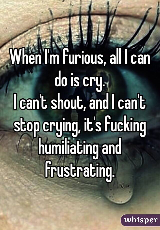 When I'm furious, all I can do is cry.
I can't shout, and I can't stop crying, it's fucking humiliating and frustrating.