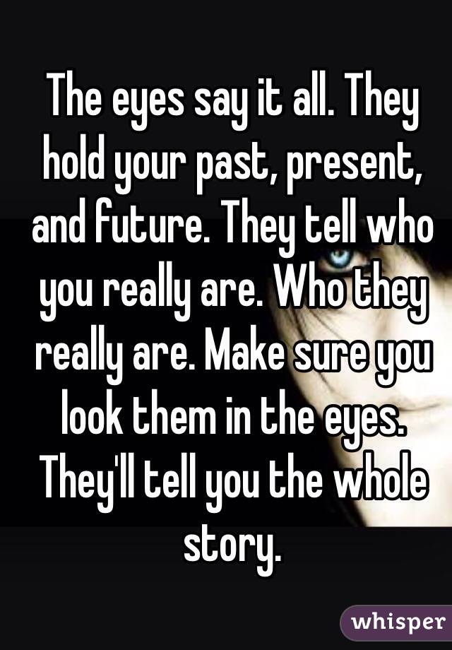 The eyes say it all. They hold your past, present, and future. They tell who you really are. Who they really are. Make sure you look them in the eyes. They'll tell you the whole story.