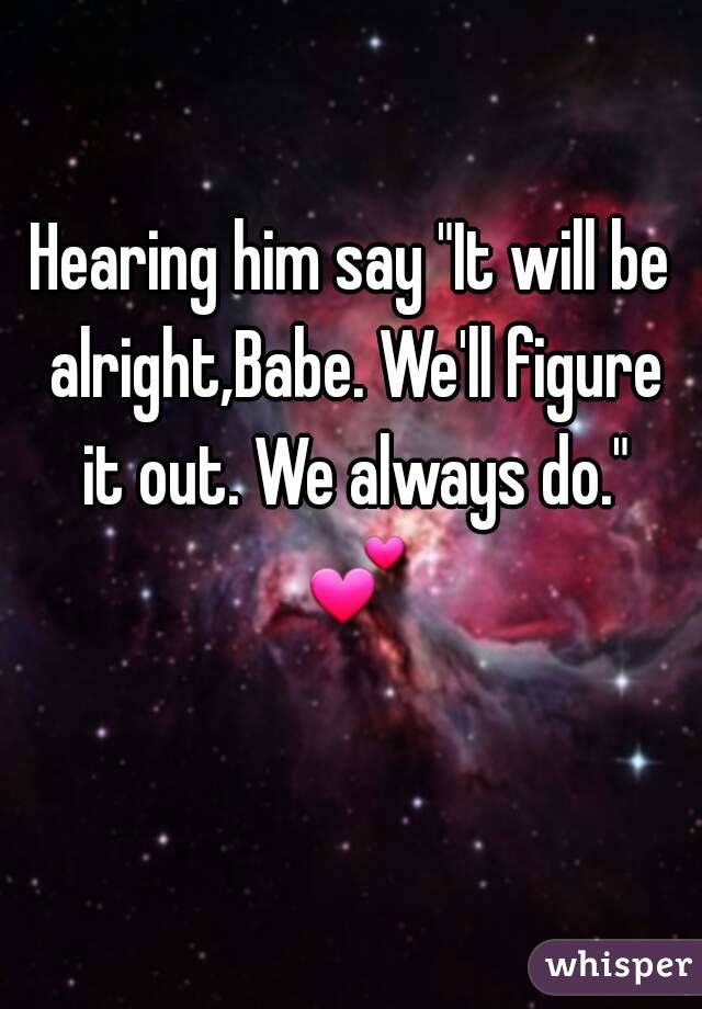 Hearing him say "It will be alright,Babe. We'll figure it out. We always do." 💕 