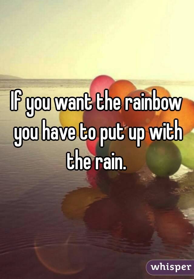 If you want the rainbow you have to put up with the rain. 