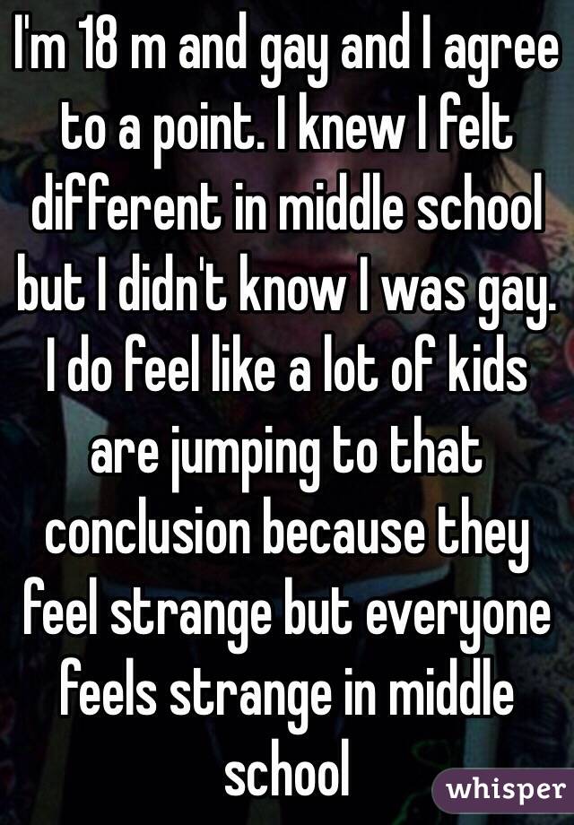 I'm 18 m and gay and I agree to a point. I knew I felt different in middle school but I didn't know I was gay. I do feel like a lot of kids are jumping to that conclusion because they feel strange but everyone feels strange in middle school 