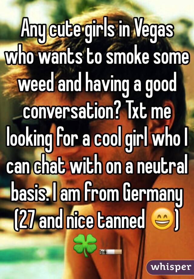 Any cute girls in Vegas who wants to smoke some weed and having a good conversation? Txt me looking for a cool girl who I can chat with on a neutral basis. I am from Germany (27 and nice tanned 😄) 🍀🚬