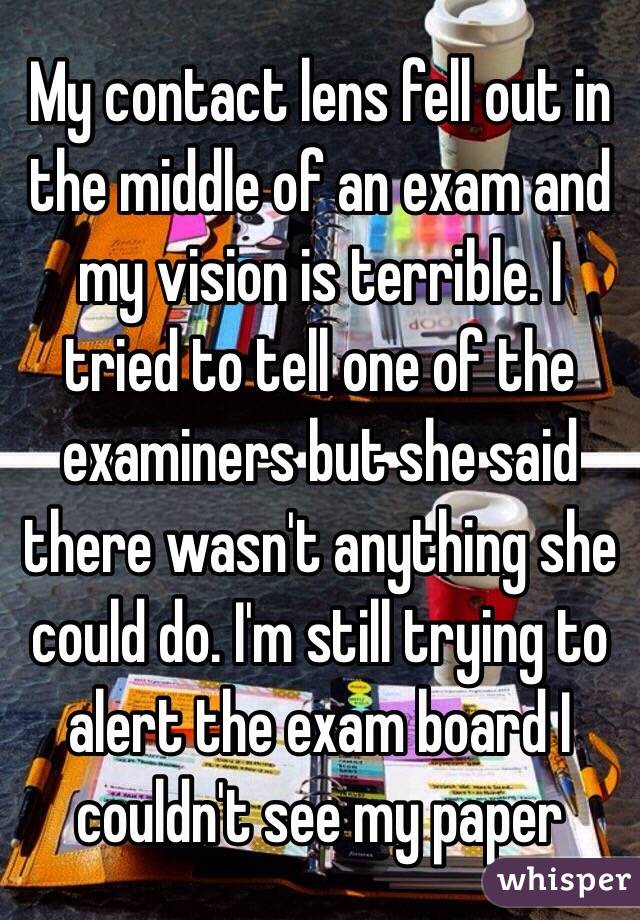 My contact lens fell out in the middle of an exam and my vision is terrible. I tried to tell one of the examiners but she said there wasn't anything she could do. I'm still trying to alert the exam board I couldn't see my paper