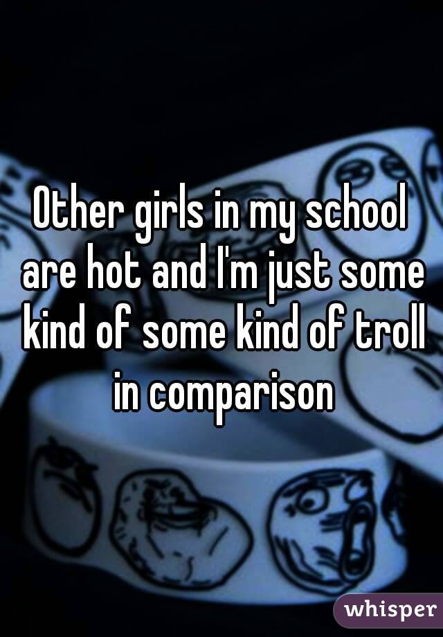 Other girls in my school are hot and I'm just some kind of some kind of troll in comparison