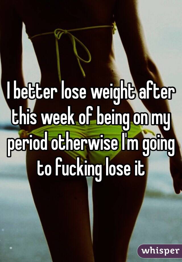 I better lose weight after this week of being on my period otherwise I'm going to fucking lose it 