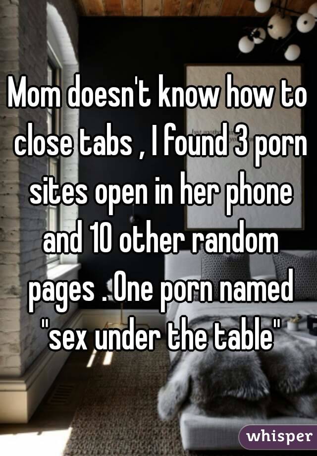 Mom doesn't know how to close tabs , I found 3 porn sites open in her phone and 10 other random pages . One porn named "sex under the table"