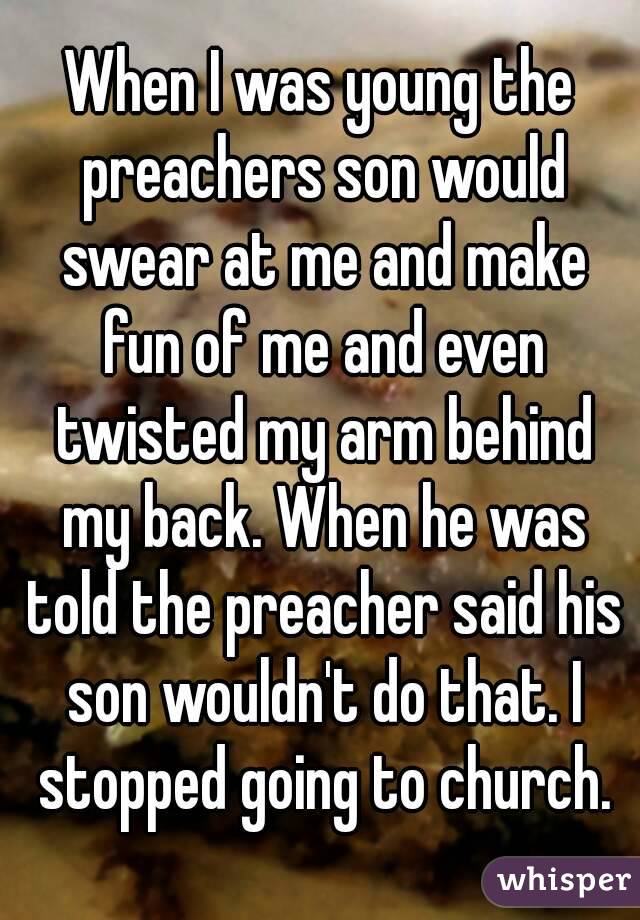 When I was young the preachers son would swear at me and make fun of me and even twisted my arm behind my back. When he was told the preacher said his son wouldn't do that. I stopped going to church.