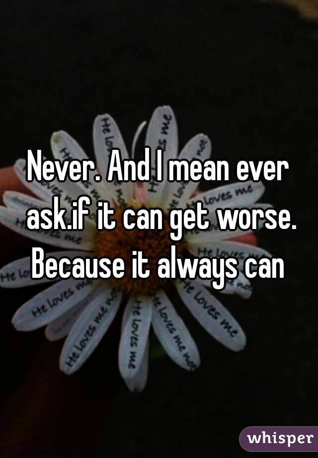 Never. And I mean ever ask.if it can get worse. Because it always can 