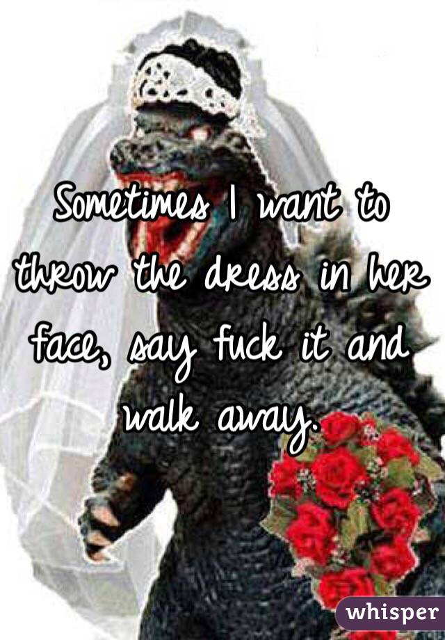 Sometimes I want to throw the dress in her face, say fuck it and walk away. 